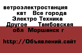 ветроэлектростанция 15-50 квт - Все города Электро-Техника » Другое   . Тамбовская обл.,Моршанск г.